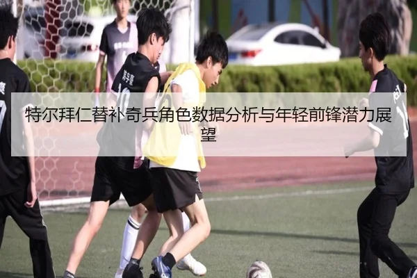 特尔拜仁替补奇兵角色数据分析与年轻前锋潜力展望