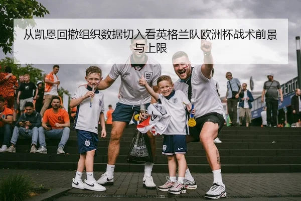 从凯恩回撤组织数据切入看英格兰队欧洲杯战术前景与上限