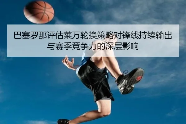 巴塞罗那评估莱万轮换策略对锋线持续输出与赛季竞争力的深层影响