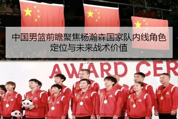 中国男篮前瞻聚焦杨瀚森国家队内线角色定位与未来战术价值