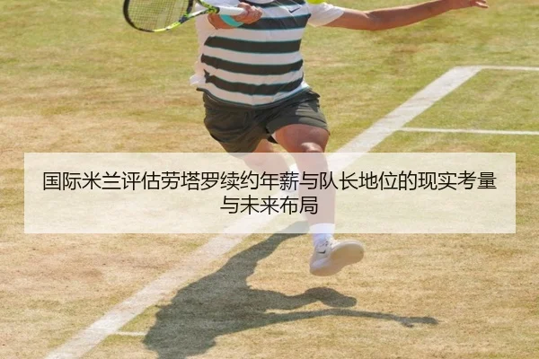 国际米兰评估劳塔罗续约年薪与队长地位的现实考量与未来布局