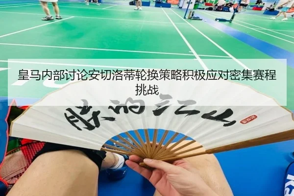 皇马内部讨论安切洛蒂轮换策略积极应对密集赛程挑战